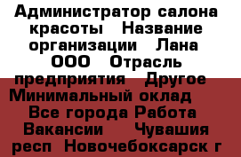 Администратор салона красоты › Название организации ­ Лана, ООО › Отрасль предприятия ­ Другое › Минимальный оклад ­ 1 - Все города Работа » Вакансии   . Чувашия респ.,Новочебоксарск г.